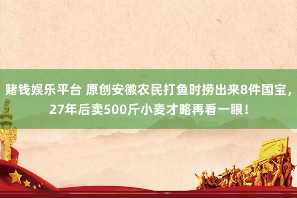赌钱娱乐平台 原创安徽农民打鱼时捞出来8件国宝，27年后卖500斤小麦才略再看一眼！