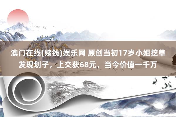 澳门在线(赌钱)娱乐网 原创当初17岁小姐挖草发现划子，上交获68元，当今价值一千万