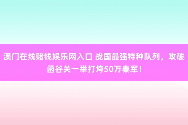 澳门在线赌钱娱乐网入口 战国最强特种队列，攻破函谷关一举打垮50万秦军！