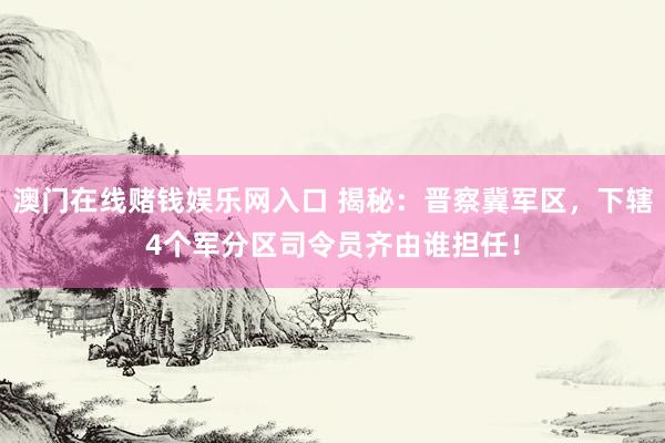 澳门在线赌钱娱乐网入口 揭秘：晋察冀军区，下辖4个军分区司令员齐由谁担任！
