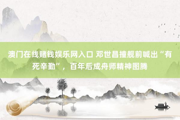 澳门在线赌钱娱乐网入口 邓世昌撞舰前喊出“有死辛勤”，百年后成舟师精神图腾