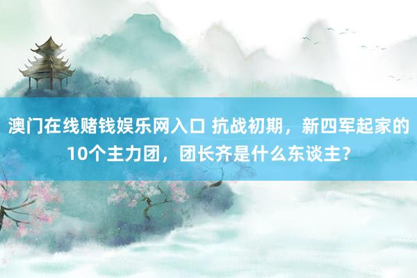 澳门在线赌钱娱乐网入口 抗战初期，新四军起家的10个主力团，团长齐是什么东谈主？