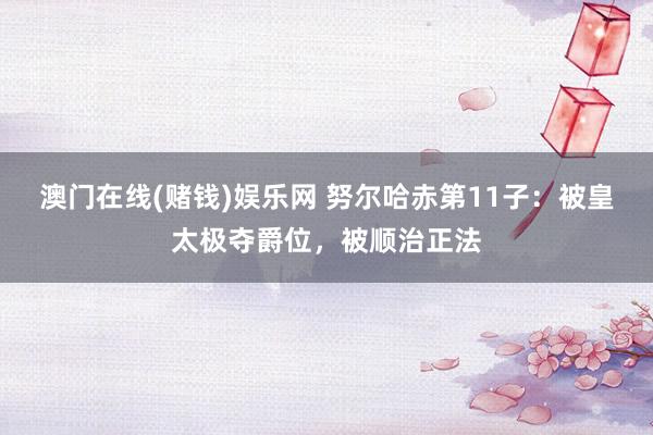 澳门在线(赌钱)娱乐网 努尔哈赤第11子：被皇太极夺爵位，被顺治正法