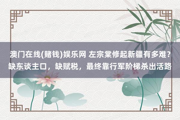 澳门在线(赌钱)娱乐网 左宗棠修起新疆有多难？缺东谈主口，缺赋税，最终靠行军阶梯杀出活路