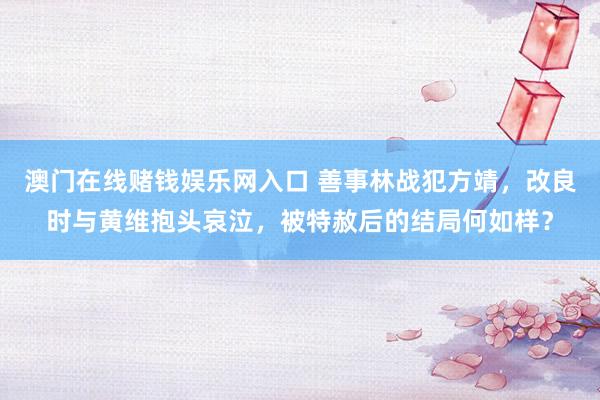 澳门在线赌钱娱乐网入口 善事林战犯方靖，改良时与黄维抱头哀泣，被特赦后的结局何如样？