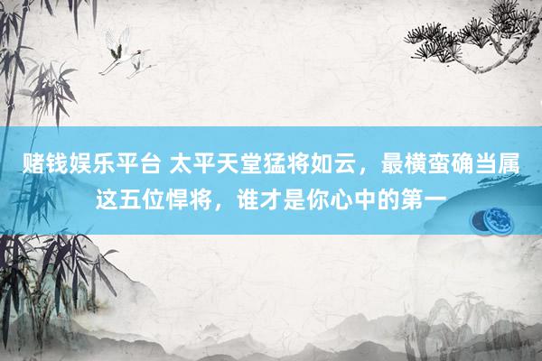赌钱娱乐平台 太平天堂猛将如云，最横蛮确当属这五位悍将，谁才是你心中的第一