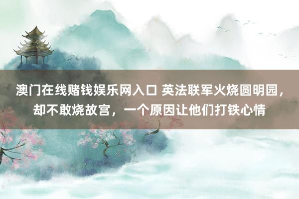 澳门在线赌钱娱乐网入口 英法联军火烧圆明园，却不敢烧故宫，一个原因让他们打铁心情