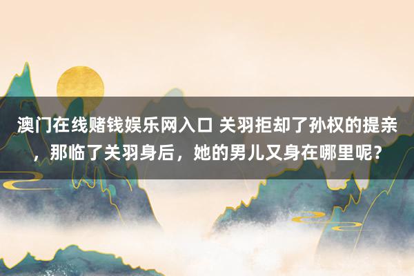 澳门在线赌钱娱乐网入口 关羽拒却了孙权的提亲，那临了关羽身后，她的男儿又身在哪里呢？