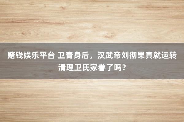 赌钱娱乐平台 卫青身后，汉武帝刘彻果真就运转清理卫氏家眷了吗？