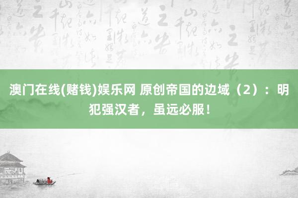 澳门在线(赌钱)娱乐网 原创帝国的边域（2）：明犯强汉者，虽远必服！