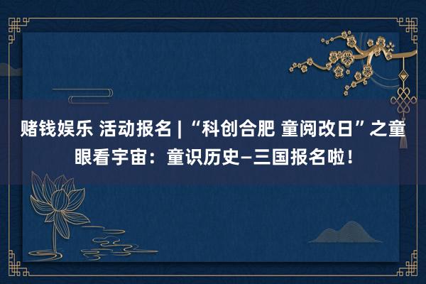 赌钱娱乐 活动报名 | “科创合肥 童阅改日”之童眼看宇宙：童识历史—三国报名啦！