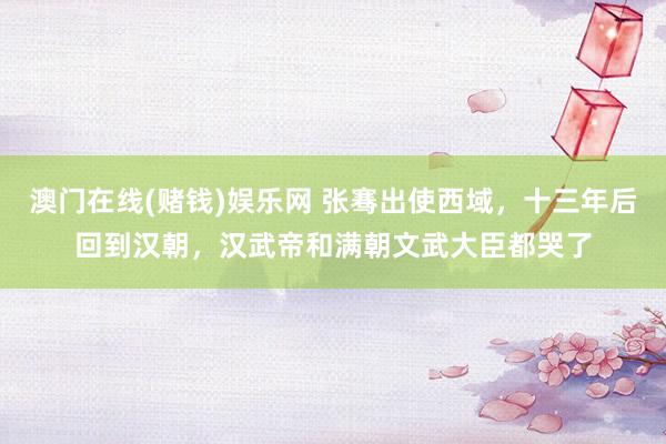 澳门在线(赌钱)娱乐网 张骞出使西域，十三年后回到汉朝，汉武帝和满朝文武大臣都哭了