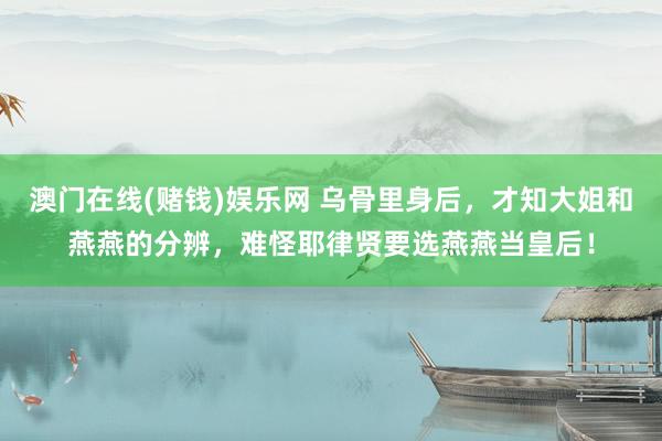 澳门在线(赌钱)娱乐网 乌骨里身后，才知大姐和燕燕的分辨，难怪耶律贤要选燕燕当皇后！