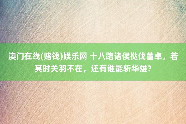 澳门在线(赌钱)娱乐网 十八路诸侯挞伐董卓，若其时关羽不在，还有谁能斩华雄？