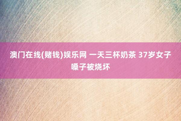 澳门在线(赌钱)娱乐网 一天三杯奶茶 37岁女子嗓子被烧坏