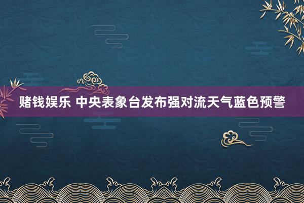赌钱娱乐 中央表象台发布强对流天气蓝色预警