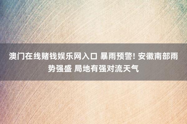 澳门在线赌钱娱乐网入口 暴雨预警! 安徽南部雨势强盛 局地有强对流天气