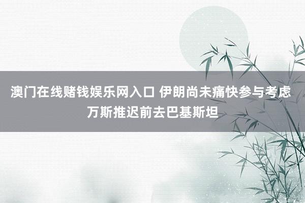澳门在线赌钱娱乐网入口 伊朗尚未痛快参与考虑 万斯推迟前去巴基斯坦