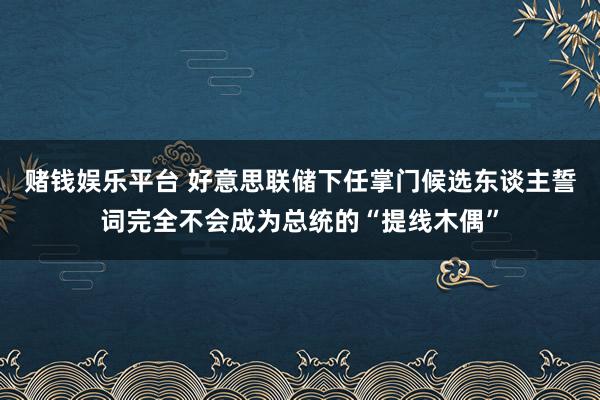 赌钱娱乐平台 好意思联储下任掌门候选东谈主誓词完全不会成为总统的“提线木偶”