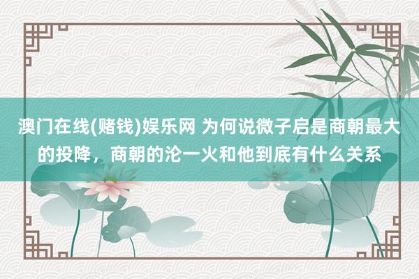 澳门在线(赌钱)娱乐网 为何说微子启是商朝最大的投降，商朝的沦一火和他到底有什么关系