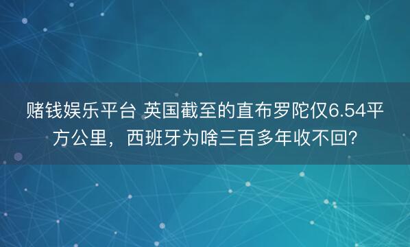 赌钱娱乐平台 英国截至的直布罗陀仅6.54平方公里，西班牙为啥三百多年收不回？
