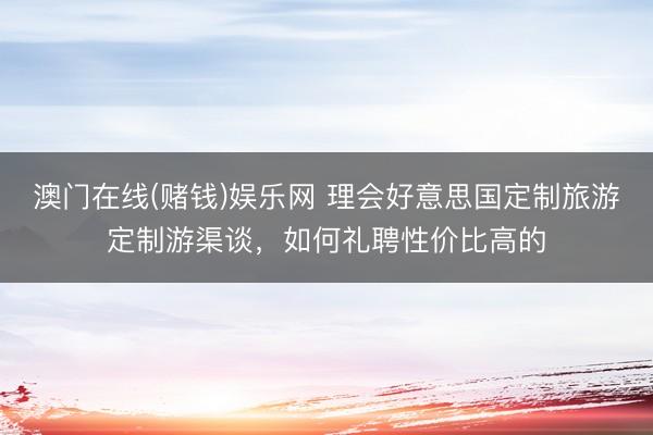 澳门在线(赌钱)娱乐网 理会好意思国定制旅游定制游渠谈，如何礼聘性价比高的