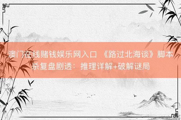 澳门在线赌钱娱乐网入口 《路过北海谈》脚本杀复盘剧透：推理详解+破解谜局