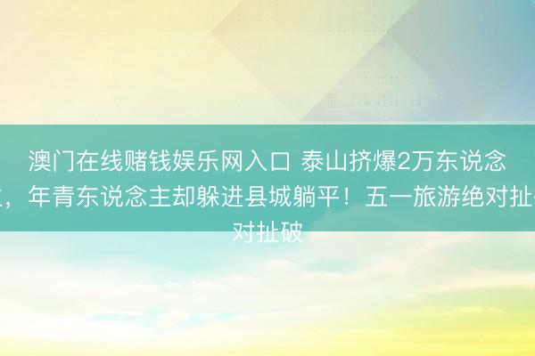澳门在线赌钱娱乐网入口 泰山挤爆2万东说念主，年青东说念主却躲进县城躺平！五一旅游绝对扯破