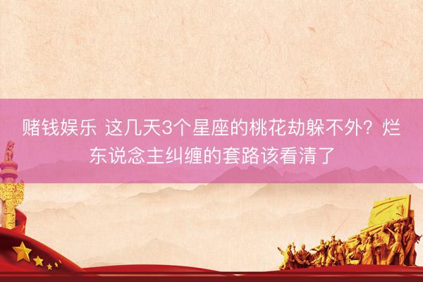 赌钱娱乐 这几天3个星座的桃花劫躲不外？烂东说念主纠缠的套路该看清了