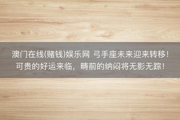 澳门在线(赌钱)娱乐网 弓手座未来迎来转移！可贵的好运来临，畴前的纳闷将无影无踪！