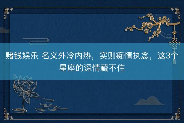 赌钱娱乐 名义外冷内热，实则痴情执念，这3个星座的深情藏不住