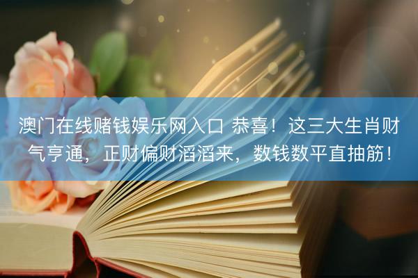 澳门在线赌钱娱乐网入口 恭喜！这三大生肖财气亨通，正财偏财滔滔来，数钱数平直抽筋！