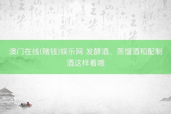 澳门在线(赌钱)娱乐网 发酵酒、蒸馏酒和配制酒这样看哦