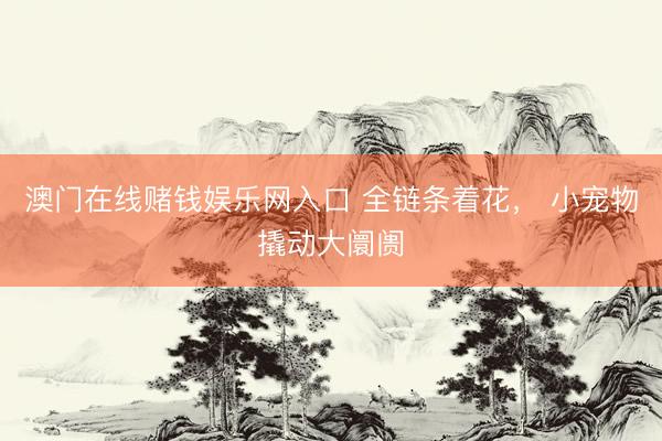 澳门在线赌钱娱乐网入口 全链条着花， 小宠物撬动大阛阓