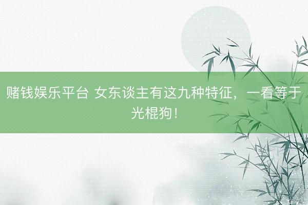 赌钱娱乐平台 女东谈主有这九种特征，一看等于光棍狗！