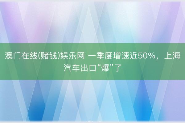 澳门在线(赌钱)娱乐网 一季度增速近50%，上海汽车出口“爆”了