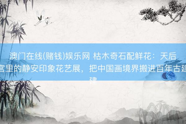 澳门在线(赌钱)娱乐网 枯木奇石配鲜花：天后宫里的静安印象花艺展，把中国画境界搬进百年古建